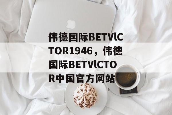 伟德国际BETVlCTOR1946，伟德国际BETVlCTOR中国官方网站